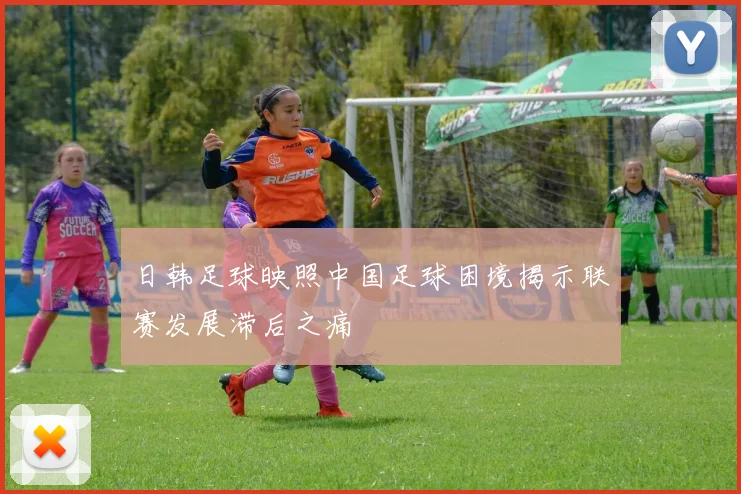 日韩足球映照中国足球困境揭示联赛发展滞后之痛