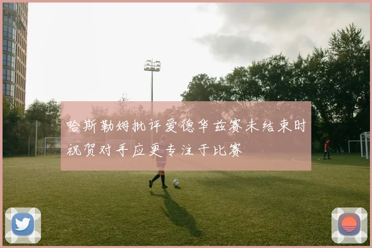 哈斯勒姆批评爱德华兹赛未结束时祝贺对手应更专注于比赛