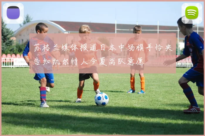 苏格兰媒体报道日本中场旗手怜央告知凯尔特人今夏离队意愿