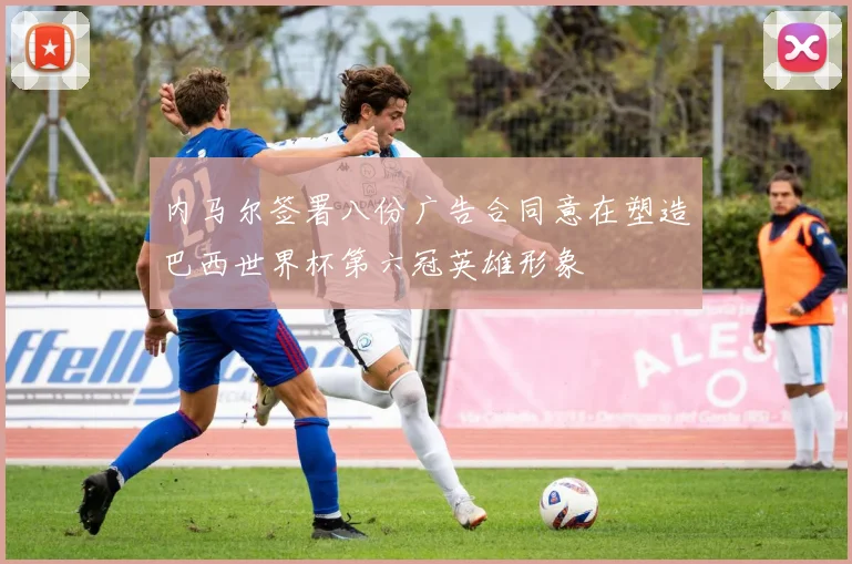 内马尔签署八份广告合同意在塑造巴西世界杯第六冠英雄形象