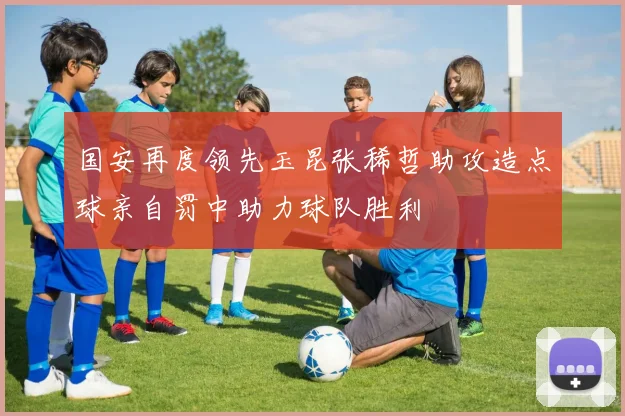 国安再度领先玉昆张稀哲助攻造点球亲自罚中助力球队胜利