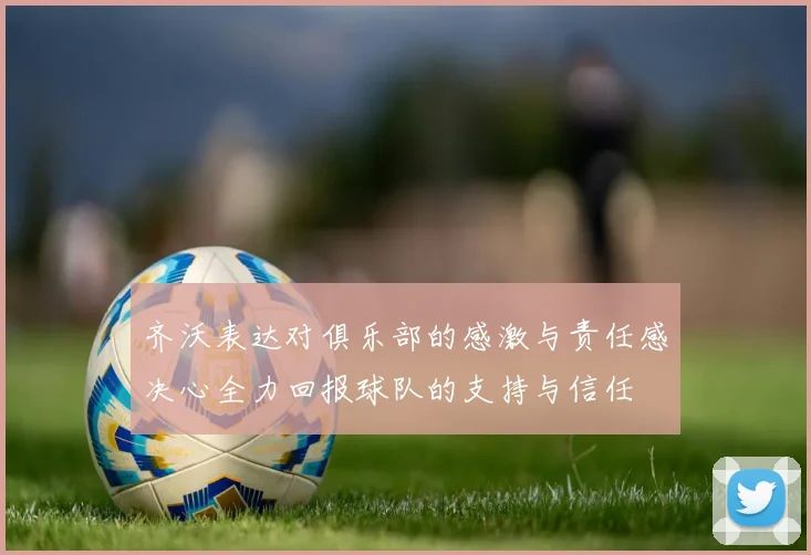 齐沃表达对俱乐部的感激与责任感决心全力回报球队的支持与信任