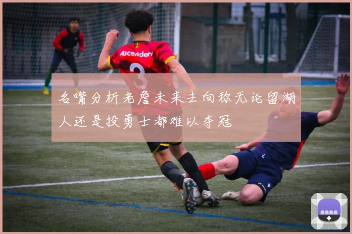 名嘴分析老詹未来去向称无论留湖人还是投勇士都难以夺冠