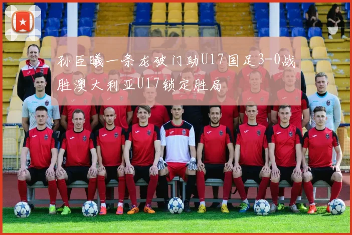 孙臣曦一条龙破门助U17国足3-0战胜澳大利亚U17锁定胜局