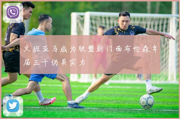 文班亚马成为联盟新门面布伦森年届三十仍具实力