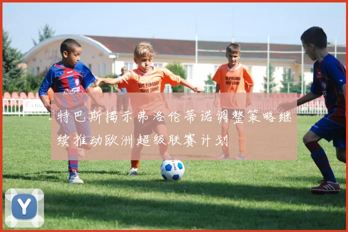 特巴斯揭示弗洛伦蒂诺调整策略继续推动欧洲超级联赛计划