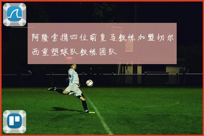 阿隆索携四位前皇马教练加盟切尔西重塑球队教练团队