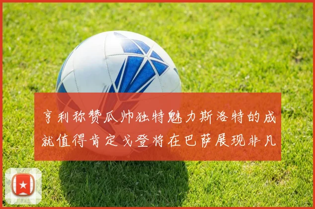 亨利称赞瓜帅独特魅力斯洛特的成就值得肯定戈登将在巴萨展现非凡才华