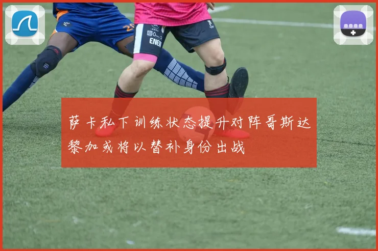 萨卡私下训练状态提升对阵哥斯达黎加或将以替补身份出战