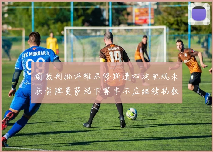 前裁判批评维尼修斯遭四次犯规未获黄牌曼萨诺下赛季不应继续执教西甲