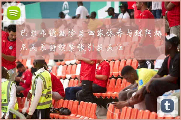 巴尔韦德就诊后回家休养与琼阿梅尼关系持续紧张引发关注