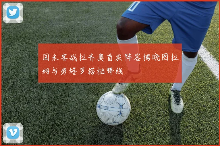 国米客战拉齐奥首发阵容揭晓图拉姆与劳塔罗搭档锋线