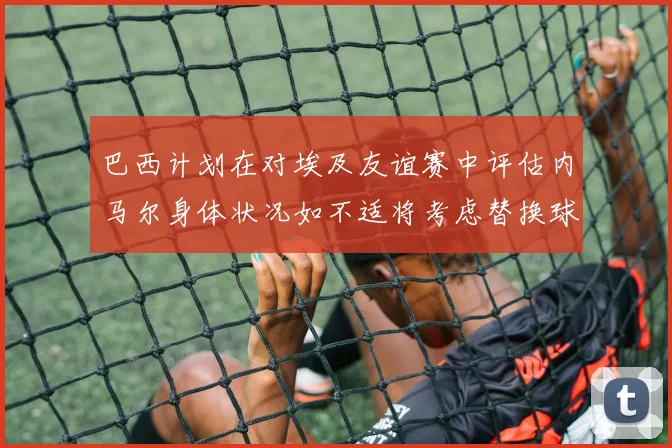 巴西计划在对埃及友谊赛中评估内马尔身体状况如不适将考虑替换球员