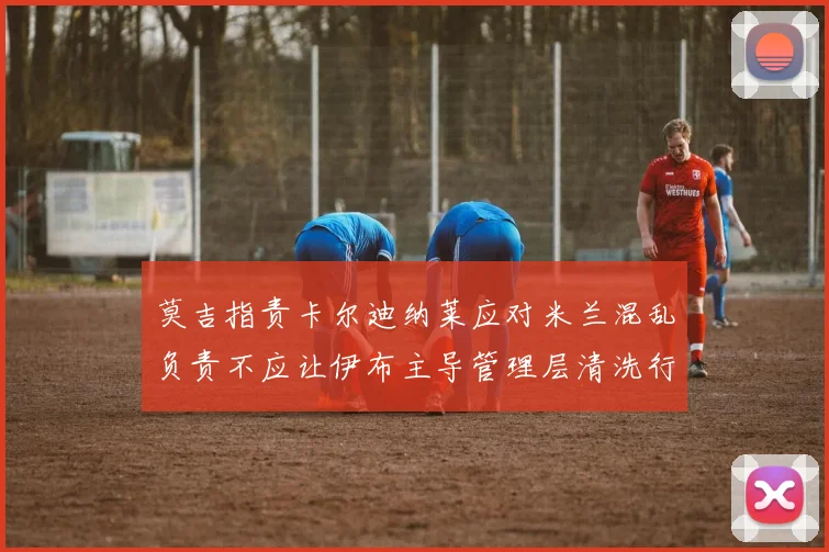 莫吉指责卡尔迪纳莱应对米兰混乱负责不应让伊布主导管理层清洗行动
