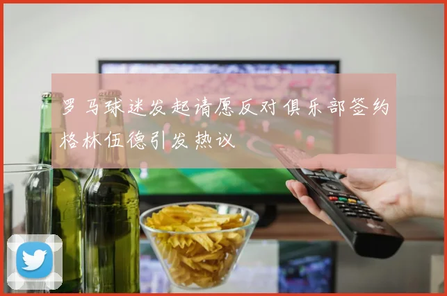 罗马球迷发起请愿反对俱乐部签约格林伍德引发热议