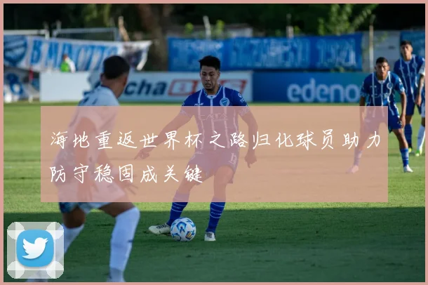 海地重返世界杯之路归化球员助力防守稳固成关键