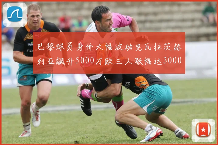 巴黎球员身价大幅波动克瓦拉茨赫利亚飙升5000万欧三人涨幅达3000万欧