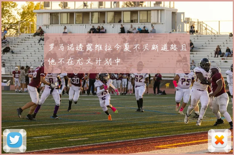 罗马诺透露维拉今夏不买断道路且他不在尤文计划中