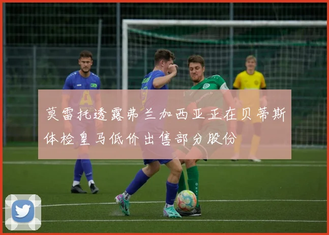 莫雷托透露弗兰加西亚正在贝蒂斯体检皇马低价出售部分股份