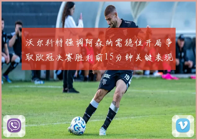 沃尔科特强调阿森纳需稳住开局争取欧冠决赛胜利前15分钟关键表现