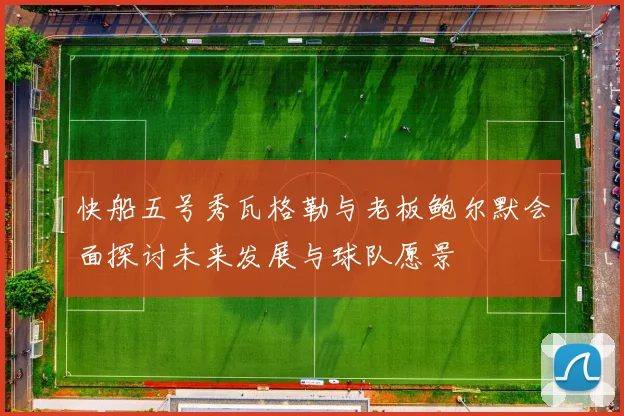 快船五号秀瓦格勒与老板鲍尔默会面探讨未来发展与球队愿景