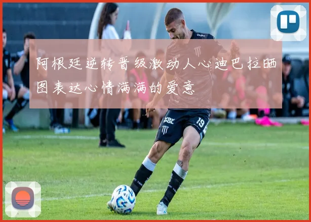 阿根廷逆转晋级激动人心迪巴拉晒图表达心情满满的爱意