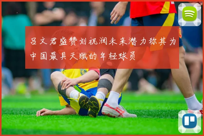 吕文君盛赞刘祝润未来潜力称其为中国最具天赋的年轻球员
