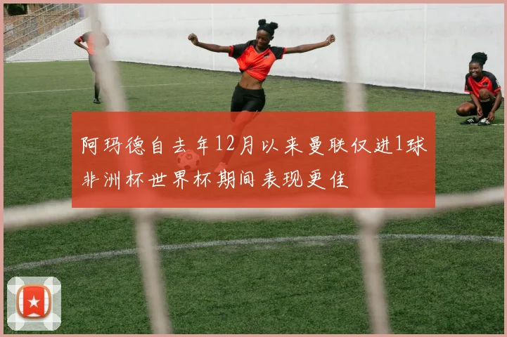 阿玛德自去年12月以来曼联仅进1球非洲杯世界杯期间表现更佳