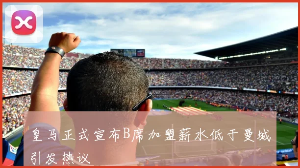 皇马正式宣布B席加盟薪水低于曼城引发热议