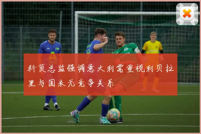 科莫总监强调意大利需重视利贝拉里与国米无竞争关系