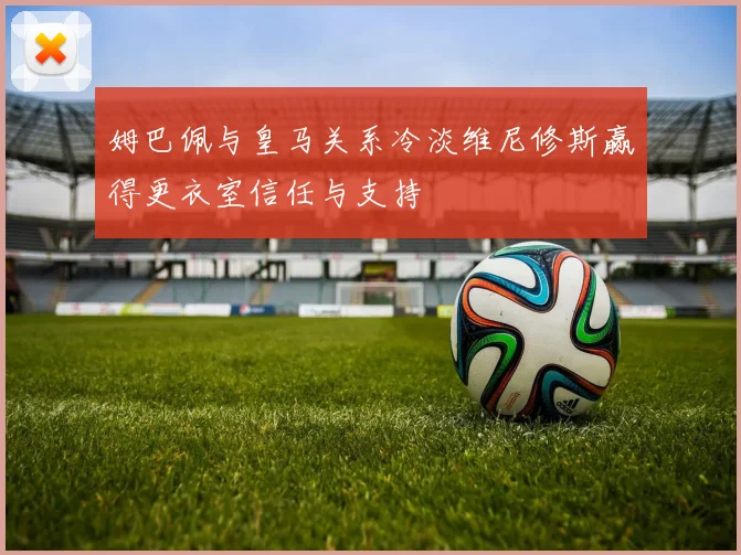 姆巴佩与皇马关系冷淡维尼修斯赢得更衣室信任与支持
